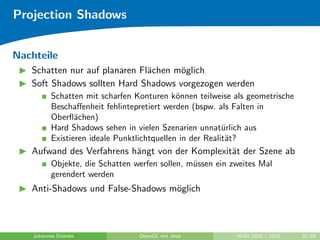 Projection Shadows


Nachteile
   Schatten nur auf planaren Fl¨chen m¨glich
                               a      o
   Soft Shadows sollten Hard Shadows vorgezogen werden
          Schatten mit scharfen Konturen k¨nnen teilweise als geometrische
                                             o
          Beschaﬀenheit fehlintepretiert werden (bspw. als Falten in
          Oberﬂ¨chen)
                 a
          Hard Shadows sehen in vielen Szenarien unnat¨rlich aus
                                                          u
          Existieren ideale Punktlichtquellen in der Realit¨t?
                                                           a
   Aufwand des Verfahrens h¨ngt von der Komplexit¨t der Szene ab
                           a                     a
          Objekte, die Schatten werfen sollen, m¨ssen ein zweites Mal
                                                u
          gerendert werden
   Anti-Shadows und False-Shadows m¨glich
                                   o



    Johannes Diemke              OpenGL mit Java           WiSe 2010 / 2011   25/28
 