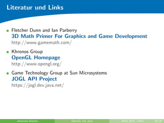 Literatur und Links


 Fletcher Dunn and Ian Parberry
 3D Math Primer For Graphics and Game Development
 http://www.gamemath.com/
 Khronos Group
 OpenGL Homepage
 http://www.opengl.org/
 Game Technology Group at Sun Microsystems
 JOGL API Project
 https://jogl.dev.java.net/




   Johannes Diemke            OpenGL mit Java   WiSe 2010 / 2011   28/28
 