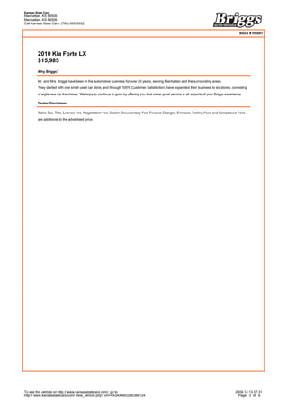 Kansas State Cars
Manhattan, KS 66506
Manhattan, KS 66506
Call Kansas State Cars: (785) 565-5552

                                                                                                                                                Stock # m0541




         2010 Kia Forte LX
         $15,985
         Why Briggs?

         Mr. and Mrs. Briggs have been in the automotive business for over 20 years, serving Manhattan and the surrounding areas.
         They started with one small used car store, and through 100% Customer Satisfaction, have expanded their business to six stores, consisting
         of eight new car franchises. We hope to continue to grow by offering you that same great service in all aspects of your Briggs experience

         Dealer Disclaimer

         Sales Tax, Title, License Fee, Registration Fee, Dealer Documentary Fee, Finance Charges, Emission Testing Fees and Compliance Fees
         are additional to the advertised price.




To see this vehicle on http:// www.kansasstatecars.com/, go to                                                                                2009-12-13 07:31
http:// www.kansasstatecars.com/ view_vehicle.php? vin=4A3AA46G23E068124                                                                        Page 3 of 6
 