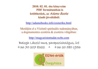 2010. 02. 01. óta könyveim
              PDF formátumban is
        letölthetıek, az Adamo Books
               kiadó jóvoltából:
     http://adamobooks.info/ezoterika.html
 Merüljön el a Vízöntı spirituális tudományában,
 a dogmamentes ezotéria & exotéria világában:
        http://magyaristentudat.webs.com
 Balogh László Imre, parapszichológus, író
+36 70 207 8322 * +36 20 580 1956
 
