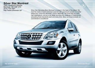 Silver Star Montreal
7800, boulevard Decarie
Montreal, QC H4P 2H4
(514) 735-3581
http://www.silverstar.ca/   Silver Star Mercedes-Benz Montreal is located in the heart of the island. We
                            treat the needs of each individual customer with paramount concern no matter
                            where they come from Montreal, Laval or Blainville. We know that you have
                            high expectations, and as a car dealer we enjoy the challenge of meeting and
                            exceeding those standards each and every time. Allow us to demonstrate our
                            commitment to excellence!
 