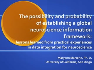 The possibility and probability
of establishing a global
neuroscience information
framework:
lessons learned from practical experiences
in data integration for neuroscience
Maryann Martone, Ph. D.
University of California, San Diego
 