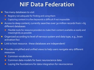 NIF Data Federation
 Too many databases to visit
 Registry not adequate for finding and using them
 Capturing content in a few keywords is difficult if not impossible
 Access to deep content; currently searches over 30 million records from > 65
different databases
 Flexible tools for resource providers to make their content available as easily and
meaningfully as possible
 Organized according to level of nervous system and data type, e.g., brain
activation foci
 Link to host resource: these databases are independent!
 Provides simplified and unified views to help users navigate very different
resources
 Common vocabularies
 Common data models for basic neuroscience data
 Laying the foundations for data integration for neuroscience
 