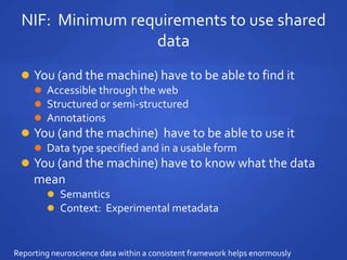 NIF: Minimum requirements to use shared
data
 You (and the machine) have to be able to find it
 Accessible through the web
 Structured or semi-structured
 Annotations
 You (and the machine) have to be able to use it
 Data type specified and in a usable form
 You (and the machine) have to know what the data
mean
 Semantics
 Context: Experimental metadata
Reporting neuroscience data within a consistent framework helps enormously
 