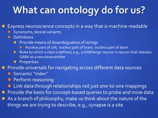 What can ontology do for us?
 Express neuroscience concepts in a way that is machine readable
 Synonyms, lexical variants
 Definitions
 Provide means of disambiguation of strings
 Nucleus part of cell; nucleus part of brain; nucleus part of atom
 Rules by which a class is defined, e.g., a GABAergic neuron is neuron that releases
GABA as a neurotransmitter
 Properties
 Provide universals for navigating across different data sources
 Semantic “index”
 Perform reasoning
 Link data through relationships not just one-to-one mappings
 Provide the basis for concept-based queries to probe and mine data
 As a branch of philosophy, make us think about the nature of the
things we are trying to describe, e.g., synapse is a site
 