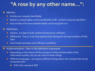 “A rose by any other name...”:
 Identity:
 Entities are uniquely identifiable
 Name is a meaningless numerical identifier (URI: Uniform resource identifier)
 Any number of human readable labels can be assigned to it
 Definition:
 Genera: is a type of (cell, anatomical structure, cell part)
 Differentia: “has a” A set of properties that distinguish among members of that
class
 Can include necessary and sufficient conditions
 Implementation: How is this definition expressed
 Depending on the nature of the concept or entity and the needs of the
information system, we can say more or fewer things
 Different languages; can express different things about the concept that can be
computed upon
 OWLW3C standard, RDF
 