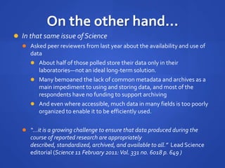 On the other hand...
 In that same issue of Science
 Asked peer reviewers from last year about the availability and use of
data
 About half of those polled store their data only in their
laboratories—not an ideal long-term solution.
 Many bemoaned the lack of common metadata and archives as a
main impediment to using and storing data, and most of the
respondents have no funding to support archiving
 And even where accessible, much data in many fields is too poorly
organized to enable it to be efficiently used.
 “...it is a growing challenge to ensure that data produced during the
course of reported research are appropriately
described, standardized, archived, and available to all.” Lead Science
editorial (Science 11 February 2011:Vol. 331 no. 6018 p. 649 )
 