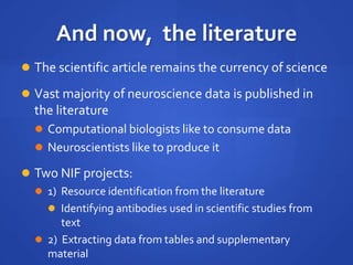 And now, the literature
 The scientific article remains the currency of science
 Vast majority of neuroscience data is published in
the literature
 Computational biologists like to consume data
 Neuroscientists like to produce it
 Two NIF projects:
 1) Resource identification from the literature
 Identifying antibodies used in scientific studies from
text
 2) Extracting data from tables and supplementary
material
 