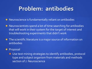  Neuroscience is fundamentally reliant on antibodies
 Neuroscientists spend a lot of time searching for antibodies
that will work in their system for the target of interest and
troubleshooting experiments that didn’t work
 The scientific literature is a major source of information on
antibodies
 Proposal
 Use text mining strategies to identify antibodies, protocol
type and subject organism from materials and methods
section of J. Neuroscience
Problem: antibodies
 