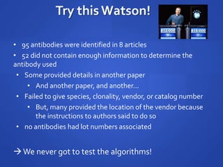 Try this Watson!
• 95 antibodies were identified in 8 articles
• 52 did not contain enough information to determine the
antibody used
• Some provided details in another paper
• And another paper, and another...
• Failed to give species, clonality, vendor, or catalog number
• But, many provided the location of the vendor because
the instructions to authors said to do so
• no antibodies had lot numbers associated
We never got to test the algorithms!
 
