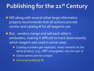  NIF along with several other large informatics
projects recommends that all authors provide
vendor and catalog # for all reagents use
 But...vendors merge and sell each other’s
antibodies, making it difficult to track down exactly
which reagent was used in some cases
 Catalog numbers get replaced; many variants on the
same product, e.g., HRP-conjugated, 200 ulvs 500 ul
 Clone names are not unique
 Universal antibody ID
Publishing for the 21st Century
 