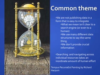 Common theme
•We are not publishing data in a
form that is easy to integrate
•What we mean isn’t clear to a
search engine (or even to a
human)
•We use many different data
structures to say the same
thing
•We don’t provide crucial
information
•Searching and navigating across
individual resources takes an
inordinate amount of human effort
Tempus PecuniaEst Painting by Richard
Harpum
 