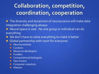 Collaboration, competition,
coordination, cooperation
 The diversity and dynamism of neuroscience will make data
integration challenging always
 Neural space is vast: No one group or individual can do
everything
 We don’t have to solve everything to make it better
 Global partnership with room for everyone:
 Neuroscientists
 Curators
 Resource developers
 Funders
 Computational biologists
 Text miners
 Computer scientists
 Watson
 