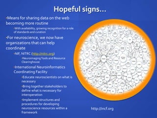 Hopeful signs...
•Means for sharing data on the web
becoming more routine
•With availability, growing recognition for a role
of standards and curation
•For neuroscience, we now have
organizations that can help
coordinate
•NIF, NITRC (http://nitrc.org)
•NeuroimagingTools and Resource
Clearinghouse
•International Neuroinformatics
Coordinating Facility
•Educate neuroscientists on what is
necessary
•Bring together stakeholders to
define what is necessary for
interoperation
•Implement structures and
procedures for developing
neuroscience resources within a
framework
http://incf.org
 