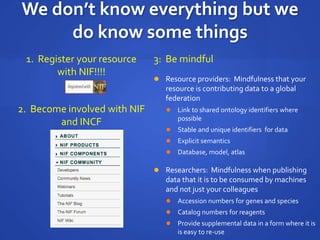 We don’t know everything but we
do know some things
1. Register your resource
with NIF!!!!
3: Be mindful
 Resource providers: Mindfulness that your
resource is contributing data to a global
federation
 Link to shared ontology identifiers where
possible
 Stable and unique identifiers for data
 Explicit semantics
 Database, model, atlas
 Researchers: Mindfulness when publishing
data that it is to be consumed by machines
and not just your colleagues
 Accession numbers for genes and species
 Catalog numbers for reagents
 Provide supplemental data in a form where it is
is easy to re-use
2. Become involved with NIF
and INCF
 