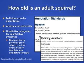How old is an adult squirrel?
 Definitions can be
quantitative
 Arbitrary but defensible
 Qualitative categories
for quantitative
attributes
 Best practice to
provide ages of
subjects, but for
query, need to
translate into
qualitative concepts
Jonathan Cachat, Anita Bandrowski
 