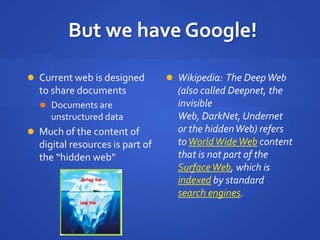 But we have Google!
 Current web is designed
to share documents
 Documents are
unstructured data
 Much of the content of
digital resources is part of
the “hidden web”
 Wikipedia: The DeepWeb
(also called Deepnet, the
invisible
Web, DarkNet, Undernet
or the hiddenWeb) refers
toWorldWideWeb content
that is not part of the
SurfaceWeb, which is
indexed by standard
search engines.
 