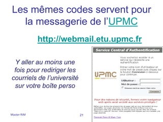 Les mêmes codes servent pour
  la messagerie de l’UPMC
             http://webmail.etu.upmc.fr

 Y aller au moins une
 fois pour rediriger les
courriels de l’université
 sur votre boîte perso



Master RIM                  21
 