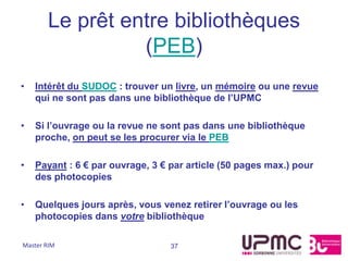 Le prêt entre bibliothèques
                 (PEB)
•   Intérêt du SUDOC : trouver un livre, un mémoire ou une revue
    qui ne sont pas dans une bibliothèque de l’UPMC

•   Si l’ouvrage ou la revue ne sont pas dans une bibliothèque
    proche, on peut se les procurer via le PEB

•   Payant : 6 € par ouvrage, 3 € par article (50 pages max.) pour
    des photocopies

•   Quelques jours après, vous venez retirer l’ouvrage ou les
    photocopies dans votre bibliothèque

Master RIM                        37
 