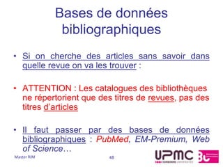 Bases de données
              bibliographiques
• Si on cherche des articles sans savoir dans
  quelle revue on va les trouver :

• ATTENTION : Les catalogues des bibliothèques
  ne répertorient que des titres de revues, pas des
  titres d’articles

• Il faut passer par des bases de données
  bibliographiques : PubMed, EM-Premium, Web
  of Science…
Master RIM              48
 