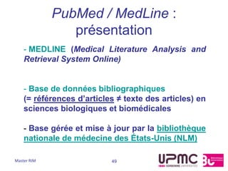 PubMed / MedLine :
                présentation
    - MEDLINE (Medical Literature Analysis and
    Retrieval System Online)


    - Base de données bibliographiques
    (= références d’articles ≠ texte des articles) en
    sciences biologiques et biomédicales

    - Base gérée et mise à jour par la bibliothèque
    nationale de médecine des États-Unis (NLM)

Master RIM                 49
 