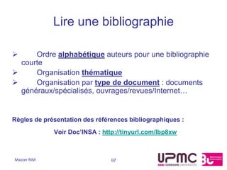 Lire une bibliographie

     Ordre alphabétique auteurs pour une bibliographie
  courte
     Organisation thématique
     Organisation par type de document : documents
  généraux/spécialisés, ouvrages/revues/Internet…


Règles de présentation des références bibliographiques :
             Voir Doc’INSA : http://tinyurl.com/lbp8xw



Master RIM                      97
 