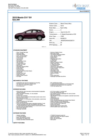 North Park Mazda
9333 San Pedro Ave
San Antonio, TX 78216
Call North Park Mazda: (210) 253-3300

                                                                                                                                                               Stock # D0306721




        2010 Mazda CX-7 SV
        $22,300
                                                                                          Exterior Color........ Black Cherry Mica
                                                                                          Interior Color......... Sand
                                                                                          Body Style............ Sport Utility
                                                                                          Doors.................... 4
                                                                                          Engine................... Gas I4 2.5L/151
                                                                                          Transmission........ 5- Speed Automatic w/ OD
                                                                                          Drive Type............. FWD
                                                                                          Stock No............... D0306721
                                                                                          VIN........................ JM3ER2W54A0306721
                                                                                          EPA City............... 20
                                                                                          EPA Highway....... 28


         STANDARD EQUIPMENT
                   Pass- Through Rear Seat                                                  Electronic Stability Control
                   Rear Floor Mats                                                          Rear Head Air Bag
                   Intermittent Wipers                                                      Tire Pressure Monitoring System
                   Tires - Front All- Season                                                Tires - Rear All- Season
                   Rear Seat Heat Ducts                                                     Power Steering
                   Cruise Control                                                           Keyless Entry
                   Trip Computer                                                            Passenger Vanity Mirror
                   MP3 Player                                                               4- Wheel ABS
                   2nd Row Bench Seat                                                       Brake Assist
                   AM/ FM Stereo                                                            Rollover Protection System
                   Compact Spare Tire                                                       Power Driver Mirror
                   Auxiliary Pwr Outlet                                                     4- Wheel Disc Brakes
                   Rear Defrost                                                             Front Wheel Drive
                   Adjustable Steering Wheel                                                Vehicle Anti- Theft System
                   Power Windows                                                            Driver Illuminated Vanity Mirror
                   Bucket Seats                                                             Traction Control
                   Front Floor Mats                                                         Side Head Air Bag
                   Variable Speed Intermittent Wipers                                       Child Safety Locks
                   Rear Spoiler                                                             Power Passenger Mirror
                   Auxiliary Audio Input                                                    Aluminum Wheels
                   Power Door Locks                                                         A/ C
                   Steering Wheel Controls                                                  Driver Vanity Mirror
                   CD Player                                                                Passenger Illuminated Visor Mirror



         MECHANICAL FEATURES
                   Independent rear multi- link suspension w/ coil spring                   Pwr ventilated disc brakes
                   Pwr rack & pinion steering w/ variable assist                            5- speed automatic transmission w/ OD & Sport Shift
                   2.5L DOHC 16- valve VVT I4 engine                                        Independent front MacPherson strut suspension
                   Front wheel drive                                                        Front/ rear stabilizer bars


         INTERIOR FEATURES
                   60/40 split fold- down rear seat w/ remote operation & adjustable        (2) 12V pwr outlets, (1) auxiliary jack
                   outboard headrests                                                       Front/ rear carpeted floor mats
                   Multi- information dot display - inc: trip computer                      Pwr windows w/ driver & passenger one- touch up/ down
                   Cruise control                                                           Manual air conditioner
                   (2) front/ rear cupholders                                               AM/ FM/ MP3/ CD stereo w/ (4) speakers, automatic level control,
                   Dual sun visors w/ extensions & illuminated covered vanity mirrors       digital clock
                   Rear seat center armrest                                                 Lockable glove box
                   Instrumentation - inc: tachometer, (2) trip odometers, coolant temp/     Driver side footrest
                   fuel gauges                                                              Driver controlled passenger pwr window lockout feature
                   Engine immobilizer anti- theft system                                    Heater & defroster w/ rear heating ducts
                   Roof- mounted antenna                                                    Front door storage pockets w/ bottle holders
                   Cloth front reclining bucket seats w/ adjustable headrests, 6- way       Center console w/ lock, rubber tray
                   manually adjustable driver seat, front seatback map pockets              Exterior temp display
                   3- spoke tilt/ telescoping steering wheel w/ cruise & audio controls     Remote keyless entry w/ panic mode
                   Pwr door locks w/2- stage unlocking                                      SIRIUS satellite radio- ready head unit
                   Rear window defogger
                   Passenger assist grip



         EXTERIOR FEATURES
                   Halogen headlights                                                       T155/90D18 temporary spare tire
                   17" aluminum wheels                                                      Variable intermittent rear wiper w/ washer
                   Body- color folding pwr mirrors                                          Body- color bumpers
                   P215/70HR17 all- season tires                                            Body- color door handles
                   Variable intermittent windshield wipers                                  Rear spoiler


         SAFETY FEATURES




To see this vehicle on http:// www.npmazda.com/, go to                                                                                                         2009-12-06 02:40
http:// www.npmazda.com/2010- mazda- vin- JM3ER2W54A0306721.html                                                                                                 Page 2 of 8
 