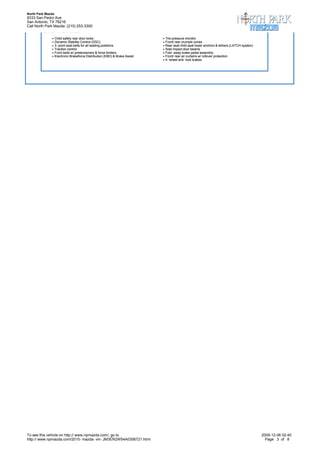 North Park Mazda
9333 San Pedro Ave
San Antonio, TX 78216
Call North Park Mazda: (210) 253-3300
          SAFETY FEATURES
                   Child safety rear door locks                              Tire pressure monitor
                   Dynamic Stability Control (DSC)                           Front/ rear crumple zones
                   3- point seat belts for all seating positions             Rear seat child seat lower anchors & tethers (LATCH system)
                   Traction control                                          Side impact door beams
                   Front belts w/ pretensioners & force limiters             Fold- away brake pedal assembly
                   Electronic Brakeforce Distribution (EBD) & Brake Assist   Front/ rear air curtains w/ rollover protection
                                                                             4- wheel anti- lock brakes

          




To see this vehicle on http:// www.npmazda.com/, go to                                                                                     2009-12-06 02:40
http:// www.npmazda.com/2010- mazda- vin- JM3ER2W54A0306721.html                                                                             Page 3 of 8
 