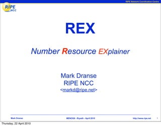 RIPE Network Coordination Centre




                                   REX
                          Number Resource EXplainer

                                 Mark Dranse
                                  RIPE NCC
                                 <markd@ripe.net>




       Mark Dranse                 MENOG6 - Riyadh - April 2010          http://www.ripe.net   1

Thursday, 22 April 2010
 
