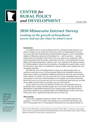 CENTER for
                       RURAL POLICY
                       and DEVELOPMENT                                                                        October 2010




                       2010 Minnesota Internet Survey
                       Looking at the growth of broadband
                       access and use for clues to what’s next


                         Introduction
                              It is probably safe to say that nothing has hit the world quite like the Internet. In its
                         ability to change our day-to-day lives and society itself, it is unprecedented. In the ten
                         years since the Center for Rural Policy and Development began its survey of broadband
                         adoption in Minnesota, the growth of broadband use — and its necessity — has been
                         nothing short of remarkable. In the Center’s first, very short survey conducted in 2001
                         of just households in the 80 counties outside the Twin Cities, we found that 60% of rural
                         Minnesota households had home computers, 40% were connected to the Internet and just
                         6.2% had broadband. At that time, the availability of broadband was quite limited, even in
                         the Twin Cities. Since 2001, its availability has spread steadily, and its adoption has risen
                         accordingly statewide.
                              But while the story of broadband tends to center on its phenomenal growth, we
                         find that in rural areas access is still inconsistent. Both private and public entities have
                         endeavored to build out an adequate broadband infrastructure across the state, but today,
                         while residents of virtually every city in the state have access to broadband, there are still
                         many pockets in rural areas where broadband is not available, and in rural communities
                         that do have access, not everyone has access to or can afford the speed necessary to do the
                         more complex activities that are emerging every day on the Internet.
                              To get a little closer look at the question of rural access, the researchers this year
                         divided the state’s counties into three groups: the seven-county Twin Cities group; the
                         Metropolitan or Micropolitan Statistical Areas counties group; and the Rural counties
                         group (these definitions are explained further in the Methodologies section). The results
                         of the survey show a significant divide still exists in several ways.
A PDF of this
report can be            Major findings
downloaded
                             • Statewide, availability continues to spread: 76.8% of households report having
from the
Center’s web site at
                         computers, 73.5% (95.7% of those with computers) are connected to the Internet, and
www.ruralmn.org.         69.5% of households (94.3% of households with Internet) are accessing the Internet via

© 2010 Center for
Rural Policy and        The Center for Rural Policy and Development, based in St. Peter, Minn., is a private, not-for-profit
Development             policy research organization dedicated to benefiting Minnesota by providing its policy makers with an
                        unbiased evaluation of issues from a rural perspective.
 