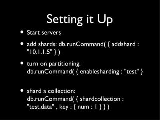 Setting it Up Start servers add shards: db.runCommand( { addshard : "10.1.1.5" } ) turn on partitioning: db.runCommand( { enablesharding : "test" }  shard a collection: db.runCommand( { shardcollection : "test.data" , key : { num : 1 } } )  