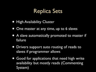 Replica Sets
• High Availability Cluster
• One master at any time, up to 6 slaves
• A slave automatically promoted to master if
  failure
• Drivers support auto routing of reads to
  slaves if programmer allows
• Good for applications that need high write
  availability but mostly reads (Commenting
  System)
 