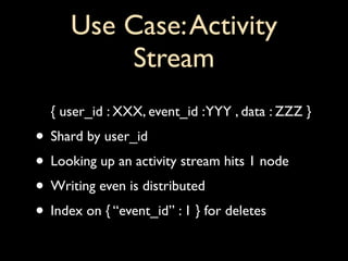 Use Case: Activity
          Stream
  { user_id : XXX, event_id : YYY , data : ZZZ }
• Shard by user_id
• Looking up an activity stream hits 1 node
• Writing even is distributed
• Index on { “event_id” : 1 } for deletes
 