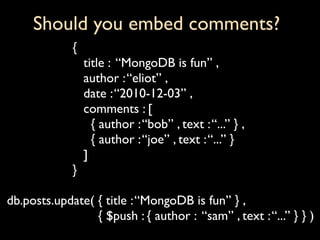 Should you embed comments?
             {
                 title : “MongoDB is fun” ,
                 author : “eliot” ,
                 date : “2010-12-03” ,
                 comments : [
                   { author : “bob” , text : “...” } ,
                   { author : “joe” , text : “...” }
                 ]
             }

db.posts.update( { title : “MongoDB is fun” } ,
                 { $push : { author : “sam” , text : “...” } } )
 