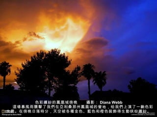 色彩 繽紛 的 鳳 凰城傍晚　　 攝 影： Diana Webb 　　 這場 暴 風 雨 襲擊 了我 們 在 亞 利桑那州 鳳 凰城的 營 地，给我 們 上演了一 齣 色彩大 戲 。在傍晚日落 時 分，天空被各 種 金色、 藍 色和橙色 裝飾 得生 動 缤纷 繽紛 。 
