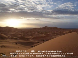 撒哈拉日出　　 攝 影： Michael Goodfellow Smith 　　 50 度的高温只在凌晨 3-6 點 有所 緩 解，在著名的撒哈拉沙丘（摩洛哥西南部）的日出平和 壯 美， 見 到 這 番美景却 讓 我 們 情 緒 高 漲 。 