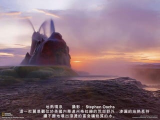 地 熱噴 泉　　 攝 影： Stephen Oachs 　　 這 一 壯麗 景 觀 位 於 美 國 内 華達 州格拉赫的荒郊野外，渗漏的地 熱 泉持 續 不 斷 地 噴 出 滾燙 的富含 礦 物 質 的水。 