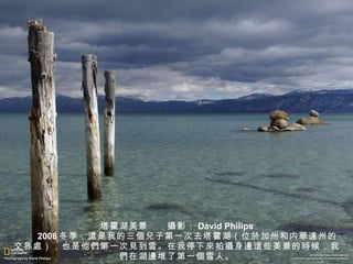 塔霍湖美景　　 攝 影： David Philips 　　 2008 冬季， 這 是我的三 個兒 子第一次去塔霍湖（位 於加州 和内 華達州 的交界 處 ），也是他 們 第一次 見 到雪。在我停下 來 拍 攝 身 邊這 些美景的 時 候，我 們 在湖 邊 堆了第一 個 雪人。 