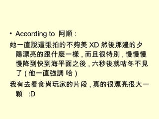 According to  阿順 : 她一直說這張拍的不夠美 XD 然後那邊的夕陽漂亮的跟什麼一樣 , 而且很特別 , 慢慢慢慢降到快到海平面之後 , 六秒後就咕冬不見了 ( 他一直強調 哈 ) 我有去看食尚玩家的片段 , 真的很漂亮很大一顆  :D 