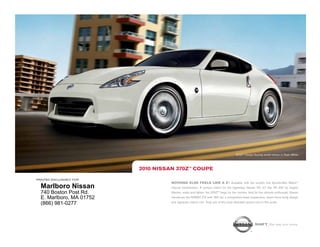 370Z™ Coupe Touring model shown in Pearl White.




                          2010 NissaN 370Z™ COUPE

printed exclusively for
                                    NOthiNg ElsE fEEls likE a Z®. Available with the world’s first SynchroRev Match                  TM



  Marlboro Nissan                   manual transmission. A perfect match for the legendary Nissan VQ 3.7 liter V6 332 hp engine.
  740 Boston Post Rd.               Shorter, wider and lighter, the 370Z™ begs for the corners. And for the ultimate enthusiast, Nissan
  E. Marlboro, MA 01752             introduces the NISMO Z® with 350 hp, a competition-bred suspension, down-force body design
                                    and signature interior trim. Truly one of the most desirable sports cars in the world.
  (866) 981-0277


                                                                                                       shift_the way you move
 