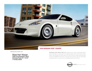370Z™ Coupe Touring model shown in Pearl White.




                            2010 NissaN 370Z™ COUPE

printed exclusively for
                                      NOthiNg ElsE fEEls likE a Z®. Available with the world’s first SynchroRev Match                  TM



                                      manual transmission. A perfect match for the legendary Nissan VQ 3.7 liter V6 332 hp engine.
   West Herr Nissan                   Shorter, wider and lighter, the 370Z™ begs for the corners. And for the ultimate enthusiast, Nissan
   3580 Southwestern Blvd             introduces the NISMO Z® with 350 hp, a competition-bred suspension, down-force body design
   Orchard Park NY 14127              and signature interior trim. Truly one of the most desirable sports cars in the world.
   716-662-8008


                                                                                                         shift_the way you move
 