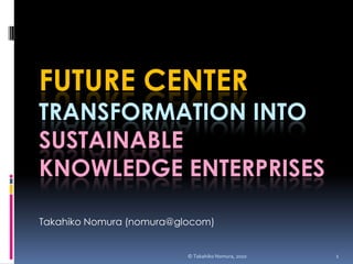 Future CenterTransformation into Sustainable Knowledge Enterprises Takahiko Nomura (nomura@glocom) © Takahiko Nomura, 2010 1 
