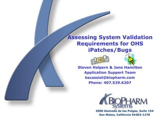 Assessing System Validation
   Requirements for OHS
      iPatches/Bugs


   Steven Halpern & Jane Hamilton
      Application Support Team
      bscassist@biopharm.com
        Phone: 407.539.6207




           2000 Alameda de las Pulgas, Suite 154
             San Mateo, California 94403-1270
 