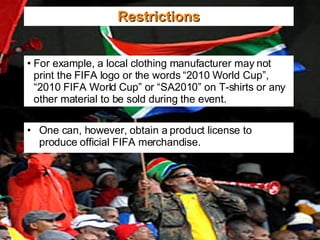 Restrictions For example, a local clothing manufacturer may not print the FIFA logo or the words “2010 World Cup”, “2010 FIFA World Cup” or “SA2010” on T-shirts or any other material to be sold during the event. One can, however, obtain a product license to produce official FIFA merchandise. 