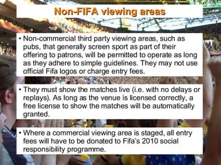Non-FIFA viewing areas Non-commercial third party viewing areas, such as pubs, that generally screen sport as part of their offering to patrons, will be permitted to operate as long as they adhere to simple guidelines. They may not use official Fifa logos or charge entry fees. They must show the matches live (i.e. with no delays or replays). As long as the venue is licensed correctly, a free license to show the matches will be automatically granted. Where a commercial viewing area is staged, all entry fees will have to be donated to Fifa’s 2010 social responsibility programme. 