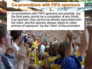 Co-promotions with FIFA sponsors are possible, but the third party cannot be a competitor of any World Cup sponsor, they cannot be directly associated with the mark, and the sponsor always needs to retain primary of exposure / be the “hero” of the promotion Co-promotions with FIFA sponsors 