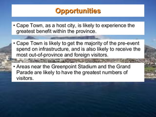 Opportunities Cape Town, as a host city, is likely to experience the greatest benefit within the province. Cape Town is likely to get the majority of the pre-event spend on infrastructure, and is also likely to receive the most out-of-province and foreign visitors.  Areas near the Greenpoint Stadium and the Grand Parade are likely to have the greatest numbers of visitors. 
