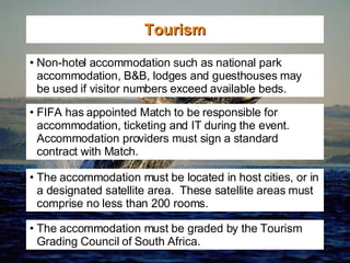 Tourism Non-hotel accommodation such as national park accommodation, B&B, lodges and guesthouses may  be used if visitor numbers exceed available beds. FIFA has appointed Match to be responsible for accommodation, ticketing and IT during the event.  Accommodation providers must sign a standard contract with Match. The accommodation must be located in host cities, or in a designated satellite area.  These satellite areas must comprise no less than 200 rooms. The accommodation must be graded by the Tourism Grading Council of South Africa. 