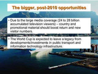 The bigger, post-2010 opportunities Due to the large media coverage (24 to 28 billion  accumulated television viewers) – country and promotional material should boost return and new visitor numbers. The World Cup is expected to leave a legacy from developments/investments in public transport and information technology infrastructure. 