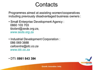 Contacts Programmes aimed at assisting women/cooperatives including previously disadvantaged business owners : Small Enterprise Development Agency : 0860 103 703 t [email_address] , www.seda.org.za Industrial Development Corporation :  086 069 3888 [email_address] www.idc.co.za DTI:  0861 843 384 